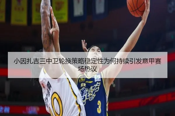小因扎吉三中卫轮换策略稳定性为何持续引发意甲赛场热议
