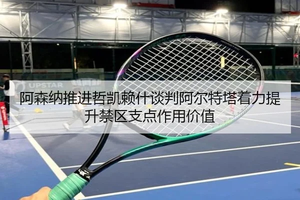 阿森纳推进哲凯赖什谈判阿尔特塔着力提升禁区支点作用价值